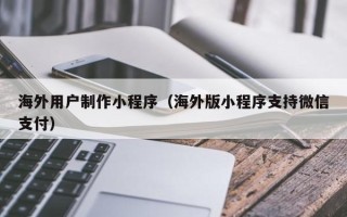 扬州海外用户制作小程序（海外版小程序支持微信支付）